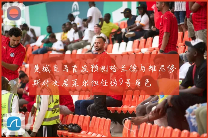 曼城皇马首发预测哈兰德与维尼修斯对决居莱尔担任伪9号角色