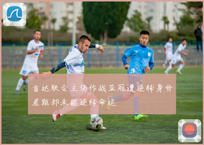 吉达联合主场作战亚冠遭逆转身价差距却未能逆转命运