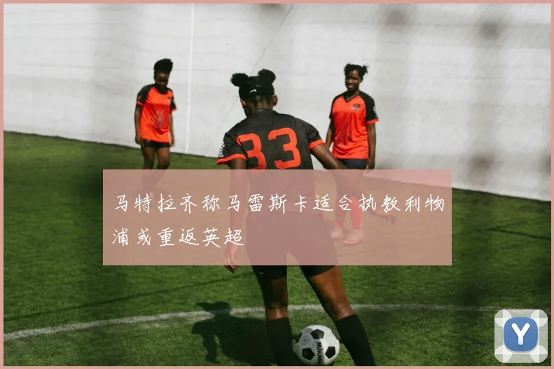 马特拉齐称马雷斯卡适合执教利物浦或重返英超
