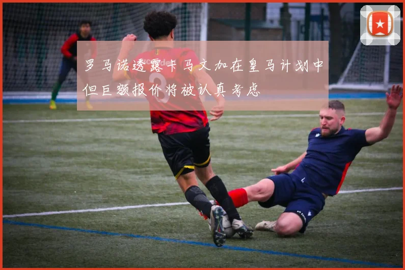 罗马诺透露卡马文加在皇马计划中但巨额报价将被认真考虑